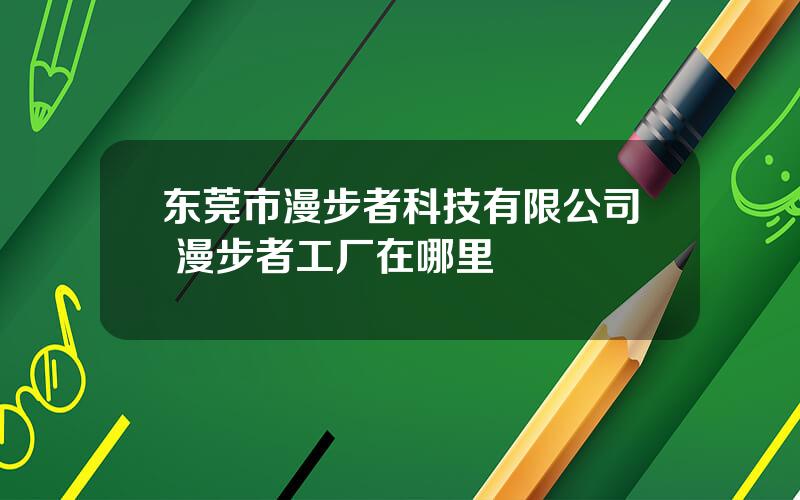 东莞市漫步者科技有限公司 漫步者工厂在哪里